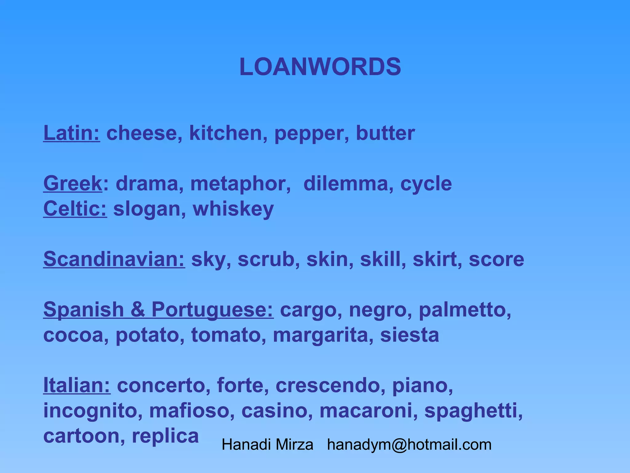 LOANWORDS

Latin: cheese, kitchen, pepper, butter

Greek: drama, metaphor, dilemma, cycle
Celtic: slogan, whiskey

Scandinavian: sky, scrub, skin, skill, skirt, score

Spanish & Portuguese: cargo, negro, palmetto,
cocoa, potato, tomato, margarita, siesta

Italian: concerto, forte, crescendo, piano,
incognito, mafioso, casino, macaroni, spaghetti,
cartoon, replica Hanadi Mirza hanadym@hotmail.com
 