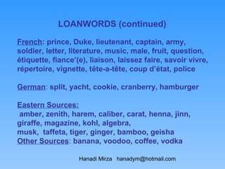 LOANWORDS (continued)

French: prince, Duke, lieutenant, captain, army,
soldier, letter, literature, music, male, fruit, question,
étiquette, fiance’(e), liaison, laissez faire, savoir vivre,
répertoire, vignette, tête-a-tête, coup d’état, police

German: split, yacht, cookie, cranberry, hamburger

Eastern Sources:
amber, zenith, harem, caliber, carat, henna, jinn,
giraffe, magazine, kohl, algebra,
musk, taffeta, tiger, ginger, bamboo, geisha
Other Sources: banana, voodoo, coffee, vodka

                   Hanadi Mirza hanadym@hotmail.com
 