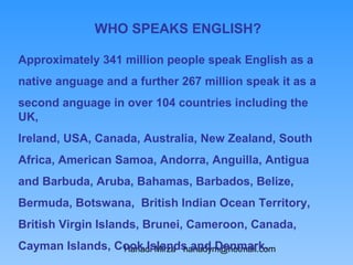 WHO SPEAKS ENGLISH?

Approximately 341 million people speak English as a
native anguage and a further 267 million speak it as a
second anguage in over 104 countries including the
UK,
Ireland, USA, Canada, Australia, New Zealand, South
Africa, American Samoa, Andorra, Anguilla, Antigua
and Barbuda, Aruba, Bahamas, Barbados, Belize,
Bermuda, Botswana, British Indian Ocean Territory,
British Virgin Islands, Brunei, Cameroon, Canada,
Cayman Islands, Cook Islands and Denmark.
                 Hanadi Mirza hanadym@hotmail.com
 