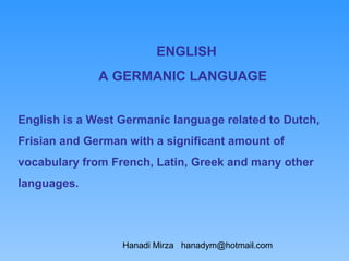 ENGLISH
              A GERMANIC LANGUAGE


English is a West Germanic language related to Dutch,
Frisian and German with a significant amount of
vocabulary from French, Latin, Greek and many other
languages.




                  Hanadi Mirza hanadym@hotmail.com
 