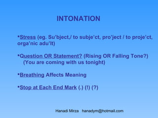 INTONATION

Stress (eg. Su’bject,/ to subje’ct, pro’ject / to proje’ct,
orga’nic adu’lt)

Question OR Statement? (Rising OR Falling Tone?)
  (You are coming with us tonight)

Breathing Affects Meaning

Stop at Each End Mark (.) (!) (?)



                Hanadi Mirza hanadym@hotmail.com
 