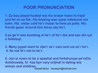 POOR PRONUNCIATION
1. Za boy playid foutbal wiz hiz brazar hwen hi tripd
and fel on za flar. Hiz bryzing waz nyzar natshural nor
kalm. Hiz sistar cold he’r mazar to fone za polis. Hiz
frendz gazer around him bicoz zey ke’r.

2.za ge’rl waz kambing zi he’r of he’r dol and zan shi ryd
a folekteyl.

3. Many pypol want to ripe’r ze’r carz and cut ze’r he’r.
 4. Its not fe’r not to ke’r.

5. Jon iz nown to be a spashal and fortshunayt pe’rsOn.
Actshuwaly, hi haz byn vary orijinal in dyling wiz
wiman and shildran.
                   Hanadi Mirza hanadym@hotmail.com
 