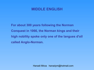 MIDDLE ENGLISH



For about 300 years following the Norman
Conquest in 1066, the Norman kings and their
high nobility spoke only one of the langues d'oïl
called Anglo-Norman.




               Hanadi Mirza hanadym@hotmail.com
 