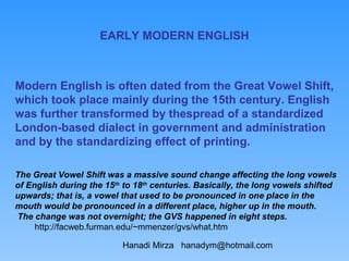 EARLY MODERN ENGLISH



Modern English is often dated from the Great Vowel Shift,
which took place mainly during the 15th century. English
was further transformed by thespread of a standardized
London-based dialect in government and administration
and by the standardizing effect of printing.

The Great Vowel Shift was a massive sound change affecting the long vowels
of English during the 15th to 18th centuries. Basically, the long vowels shifted
upwards; that is, a vowel that used to be pronounced in one place in the
mouth would be pronounced in a different place, higher up in the mouth.
The change was not overnight; the GVS happened in eight steps.
     http://facweb.furman.edu/~mmenzer/gvs/what.htm

                          Hanadi Mirza hanadym@hotmail.com
 