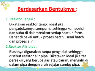 Berdasarkan Bentuknya :
1. Reaktor Tangki :
Dikatakan reaktor tangki ideal jika
pengadukannya sempurna,sehingga komposisi
dan suhu di dalamreaktor setiap saat uniform.
Dapat di pakai untuk proses batch, semi batch
dan proses alir
2.Reaktor Alir pipa :
Biasanya digunakan tanpa pengaduk sehingga
disebut reaktor alir pipa. Dikatakan ideal jika zat
pereaksi yang berupa gas atau cairan, mengalir di
dalam pipa dengan arah sejajar sumbu pipa.

 