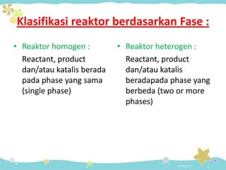 Klasifikasi reaktor berdasarkan Fase :
• Reaktor homogen :
Reactant, product
dan/atau katalis berada
pada phase yang sama
(single phase)

• Reaktor heterogen :
Reactant, product
dan/atau katalis
beradapada phase yang
berbeda (two or more
phases)

 