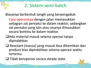 2. Sistem semi batch
Biasanya berbentuk tangki yang berpengaduk.
Cara operasinya dengan jalan memasukkan
sebagian zat pereaksi ke dalam reaktor, sedangkan
zat pereaksi yang lain atau sisanya dimasukkan
secara kontinu ke dalam reaktor.
Ada material masuk selama operasi tanpa
dipindahkan
 Reactant (massa) yang masuk bisa dihentikan dan
product bisa dipindahkan selama operasi waktu
tertentu.
 Tidak beroperasi secara steady state

 