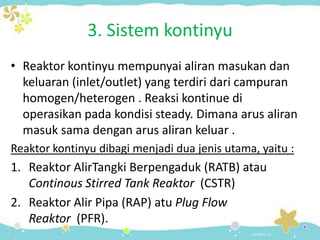 3. Sistem kontinyu
• Reaktor kontinyu mempunyai aliran masukan dan
keluaran (inlet/outlet) yang terdiri dari campuran
homogen/heterogen . Reaksi kontinue di
operasikan pada kondisi steady. Dimana arus aliran
masuk sama dengan arus aliran keluar .
Reaktor kontinyu dibagi menjadi dua jenis utama, yaitu :

1. Reaktor AlirTangki Berpengaduk (RATB) atau
Continous Stirred Tank Reaktor (CSTR)
2. Reaktor Alir Pipa (RAP) atu Plug Flow
Reaktor (PFR).

 