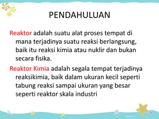 PENDAHULUAN
Reaktor adalah suatu alat proses tempat di
mana terjadinya suatu reaksi berlangsung,
baik itu reaksi kimia atau nuklir dan bukan
secara fisika.
Reaktor Kimia adalah segala tempat terjadinya
reaksikimia, baik dalam ukuran kecil seperti
tabung reaksi sampai ukuran yang besar
seperti reaktor skala industri

 