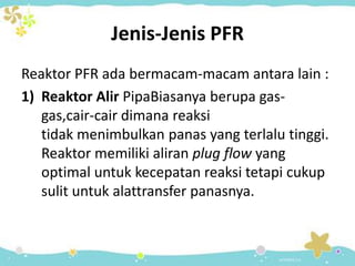 Jenis-Jenis PFR
Reaktor PFR ada bermacam-macam antara lain :
1) Reaktor Alir PipaBiasanya berupa gasgas,cair-cair dimana reaksi
tidak menimbulkan panas yang terlalu tinggi.
Reaktor memiliki aliran plug flow yang
optimal untuk kecepatan reaksi tetapi cukup
sulit untuk alattransfer panasnya.

 