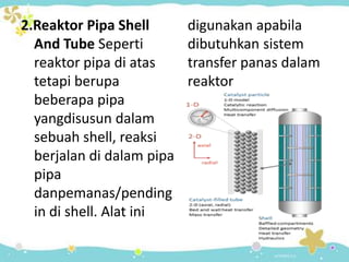 2.Reaktor Pipa Shell
And Tube Seperti
reaktor pipa di atas
tetapi berupa
beberapa pipa
yangdisusun dalam
sebuah shell, reaksi
berjalan di dalam pipa
pipa
danpemanas/pending
in di shell. Alat ini

digunakan apabila
dibutuhkan sistem
transfer panas dalam
reaktor

 