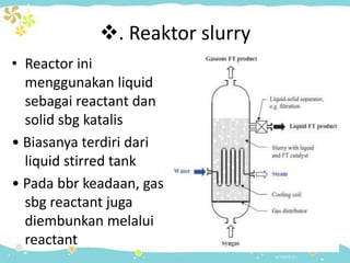 . Reaktor slurry
• Reactor ini
menggunakan liquid
sebagai reactant dan
solid sbg katalis
• Biasanya terdiri dari
liquid stirred tank
• Pada bbr keadaan, gas
sbg reactant juga
diembunkan melalui
reactant

 