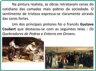 Na pintura realista, as obras retratavam cenas do 
cotidiano  das  camadas  mais  pobres  da  sociedade.  O 
sentimento de tristeza expressa‐se claramente através 
das cores fortes. 
Um dos principais pintores foi o francês Gustave
Coubert que  destacou‐se  com  as  seguintes  telas  :  Os 
Quebradores de Pedras e Enterro em Ornans.
 