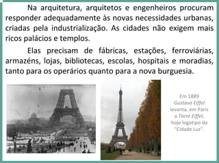 Na  arquitetura,  arquitetos  e  engenheiros  procuram 
responder adequadamente às novas necessidades urbanas, 
criadas  pela  industrialização.  As  cidades  não  exigem  mais 
ricos palácios e templos. 
Elas  precisam  de  fábricas,  estações,  ferroviárias, 
armazéns, lojas, bibliotecas, escolas, hospitais e moradias, 
tanto para os operários quanto para a nova burguesia. 
Em 1889 
Gustavo Eiffel 
levanta, em Paris 
a Torre Eiffel, 
hoje logotipo da 
“Cidade Luz”.
 