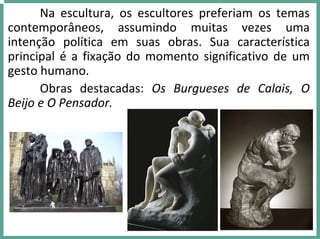 Na  escultura,  os  escultores  preferiam  os  temas 
contemporâneos,  assumindo  muitas  vezes  uma 
intenção  política  em  suas  obras.  Sua  característica 
principal é a fixação do  momento  significativo  de  um 
gesto humano.
Obras  destacadas:  Os  Burgueses  de  Calais,  O 
Beijo e O Pensador.
 