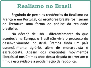 Realismo no Brasil
Seguindo de perto as tendências do Realismo na 
França e em Portugal, os escritores brasileiros fizeram 
da  literatura  uma  forma  de  análise  da  realidade 
brasileira. 
Na  década  de  1881,  diferentemente  do  que 
acontecia na Europa, o Brasil não vivia o processo do 
desenvolvimento  industrial.  Éramos  ainda  um  país 
essencialmente  agrário,  além  de  monarquista  e 
escravocrata.  Apesar  dos  crescentes  movimentos 
liberais,só nos últimos anos dessa década ocorreriam o 
fim da escravidão e a proclamação da república.
 