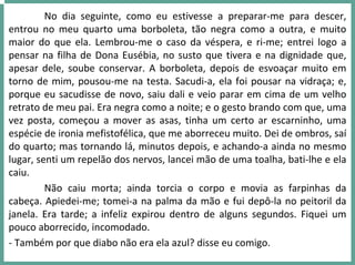 No  dia  seguinte,  como  eu  estivesse  a  preparar‐me  para  descer, 
entrou  no  meu  quarto  uma  borboleta,  tão  negra  como  a  outra,  e  muito 
maior  do  que  ela.  Lembrou‐me  o  caso  da  véspera,  e  ri‐me;  entrei  logo  a 
pensar na filha de Dona Eusébia, no susto que tivera e na dignidade que, 
apesar dele, soube conservar.  A  borboleta,  depois  de  esvoaçar  muito  em 
torno de mim, pousou‐me na testa. Sacudi‐a, ela foi pousar na vidraça; e, 
porque eu sacudisse de novo, saiu dali e veio parar em cima de um velho 
retrato de meu pai. Era negra como a noite; e o gesto brando com que, uma 
vez  posta,  começou  a  mover  as  asas,  tinha  um  certo  ar  escarninho,  uma 
espécie de ironia mefistofélica, que me aborreceu muito. Dei de ombros, saí
do quarto; mas tornando lá, minutos depois, e achando‐a ainda no mesmo 
lugar, senti um repelão dos nervos, lancei mão de uma toalha, bati‐lhe e ela 
caiu.
Não  caiu  morta;  ainda  torcia  o  corpo  e  movia  as  farpinhas  da 
cabeça. Apiedei‐me; tomei‐a na palma da mão e fui depô‐la no peitoril da 
janela.  Era  tarde;  a  infeliz  expirou  dentro  de  alguns  segundos.  Fiquei  um 
pouco aborrecido, incomodado.
‐ Também por que diabo não era ela azul? disse eu comigo.
 