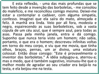 E esta reflexão, ‐ uma das mais profundas que se 
tem feito desde a invenção das borboletas, ‐ me consolou 
do malefício, e me reconciliou comigo mesmo. Deixei‐me 
estar  a  contemplar  o  cadáver,  com  alguma  simpatia, 
confesso.  Imaginei  que  ela  saíra  do  mato,  almoçada  e 
feliz.  A  manhã  era  linda.  Veio  por  ali  fora,  modesta  e 
negra,  espairecendo  as  suas  borboletices,  sob  a  vasta 
cúpula de um céu azul, que é sempre azul, para todas as 
asas.  Passa  pela  minha  janela,  entra  e  dá comigo. 
Suponho  que  nunca  teria  visto  um  homem;  não  sabia, 
portanto, o que era o homem; descreveu infinitas voltas 
em torno do meu corpo, e viu que me movia, que tinha 
olhos,  braços,  pernas,  um  ar  divino,  uma  estatura 
colossal.  Então  disse  consigo:  "Este  é provavelmente  o 
inventor das  borboletas.“ A  idéia  subjugou‐a,  aterrou‐a; 
mas o medo, que é também sugestivo, insinuou‐lhe que o 
melhor  modo  de  agradar  ao  seu  criador  era  beijá‐lo  na 
testa, e ela beijou‐me na testa.
 