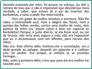 Quando enxotada por mim, foi pousar na vidraça, viu dali o 
retrato de meu pai, e não é impossível que descobrisse meia 
verdade,  a  saber,  que  estava  ali  o  pai  do  inventor  das 
borboletas, e voou a pedir‐lhe misericórdia.
Pois um golpe de toalha rematou a aventura. Não lhe 
valeu  a  imensidade  azul,  nem  a  alegria  das  flores,  nem  a 
pompa das folhas verdes, contra uma toalha de rosto, dois 
palmos  de  linho  cru.  Vejam  como  é bom  ser  superior  às 
borboletas! Porque, é justo dizê‐lo, se ela fosse azul, ou cor 
de laranja, não teria mais segura a vida; não era impossível 
que  eu  a  atravessasse  com  um  alfinete,  para  recreio  dos 
olhos.
Não era. Esta última idéia restituiu‐me a consolação; uni o 
dedo  grande  ao  polegar,  despedi  um  piparote  e  o  cadáver 
caiu  no  jardim.  Era  tempo;  aí vinham  já as  providas 
formigas...
Não, volto à primeira idéia; creio que para ela era melhor ter 
nascido azul.
 