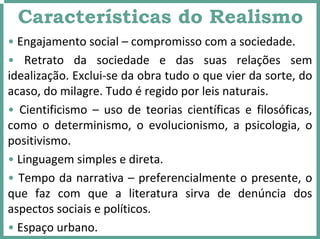 Características do Realismo
• Engajamento social – compromisso com a sociedade.
• Retrato  da  sociedade  e  das  suas  relações  sem 
idealização. Exclui‐se da obra tudo o que vier da sorte, do 
acaso, do milagre. Tudo é regido por leis naturais.
• Cientificismo  – uso  de  teorias  científicas  e  filosóficas, 
como  o  determinismo,  o  evolucionismo,  a  psicologia,  o 
positivismo.
• Linguagem simples e direta.
• Tempo da narrativa – preferencialmente o presente, o 
que  faz  com  que  a  literatura  sirva  de  denúncia  dos 
aspectos sociais e políticos.
• Espaço urbano.
 