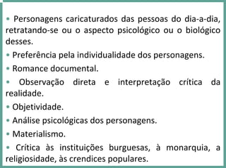 • Personagens caricaturados das pessoas do dia‐a‐dia, 
retratando‐se  ou o  aspecto  psicológico  ou  o  biológico 
desses.
• Preferência pela individualidade dos personagens.
• Romance documental.
• Observação  direta  e  interpretação  crítica  da 
realidade.
• Objetividade.
• Análise psicológicas dos personagens.
• Materialismo.
• Crítica  às  instituições  burguesas,  à monarquia,  a 
religiosidade, às crendices populares.
 