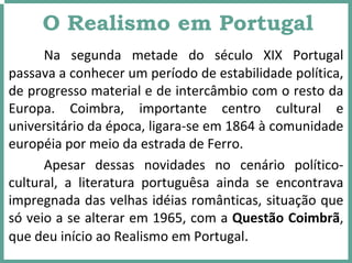 O Realismo em Portugal
Na  segunda  metade  do  século  XIX  Portugal 
passava a conhecer um período de estabilidade política, 
de progresso material e de intercâmbio com o resto da 
Europa.  Coimbra,  importante  centro  cultural  e 
universitário da época, ligara‐se em 1864 à comunidade  
européia por meio da estrada de Ferro.
Apesar  dessas  novidades  no  cenário  político‐
cultural,  a  literatura  portuguêsa ainda  se  encontrava 
impregnada das velhas idéias românticas, situação que 
só veio a se alterar em 1965, com a Questão Coimbrã, 
que deu início ao Realismo em Portugal.
 
