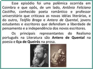 Esse  episódio  foi  uma  polêmica  ocorrida  em 
Coimbra  e  que  opôs,  de  um  lado,  Antônio  Feliciano 
Castilho,  conhecido  poeta  romântico  e  professor 
universitário  que  criticava  as  novas  idéias  literárias,  e 
do  outro,  Teófilo  Braga  e  Antero  de  Quental,  jovens 
estudantes e escritores que defendiam a liberdade de 
pensamento e a independência dos novos escritores.
Os  principais  representantes  do  Realismo 
português  na  Literatura  são  Antero  de  Quental  na 
poesia e Eça de Queirós na prosa.
 