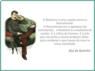 O Realismo é uma reação contra o 
Romantismo:  
O Romantismo era a apoteose do 
sentimento; ‐ o Realismo é a anatomia do 
caráter. É a crítica do homem. É a arte 
que nos pinta a nossos próprios olhos ‐
para condenar o que houve de mau na 
nossa sociedade.
(Eça de Queirós) 
 