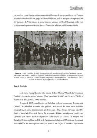 estrangeiras e nascidas de conjunturas muito diferentes da que se verificava em Portugal
e acabou como nasceu: um grupo de onze intelectuais, que se designava a si próprio por
Os Vencidos da Vida, passou a jantar todas as semanas no Hotel Bragança, onde, com
bem-humorado pessimismo, discreteava finalmente sobre os problemas nacionais.
Imagem 5 – Os Vencidos da Vida (fotografia tirada no pátio da Casa dos Condes de Arnoso,
em Lisboa,em 1888). A partir da esquerda vêem-se o conde de Sabugosa, o marquês de Soveral,
Carlos Mayer, o conde de Ficalho,Guerra Junqueiro, Ramalho Ortigão, Carlos Lobo de Ávila,
o conde de Arnoso, Eça de Queirós e Oliveira Martins.
Eça de Queirós
José Maria Eça de Queirós, filho natural de José Maria d’Almeida de Teixeira de
Queirós e de mãe incógnita, nasceu a 25 de Novembro de 1845, na Póvoa de Varzim, e
morreu a 16 de Agosto de 1900, em Paris.
A partir de 1863 cursa Direito, em Coimbra, onde se torna amigo de Antero de
Quental; os primeiros folhetins que publica, indiciadores de uma nova estilística
imaginativa, só sairão postumamente em livro com o título Prosas Bárbaras. Em 1867
funda o jornal O Distrito de Évora. De regresso a Lisboa, participa nas reuniões do
Cenáculo que virão a estar na origem das Conferências do Casino. De parceria com
Ramalho Ortigão, publica no Diário de Notícias, em folhetins, O Mistério da Estrada de
Sintra (1870). No ano seguinte começa a publicar As Farpas. Concorre à diplomacia,
9
 