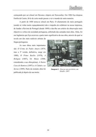 começando por ser cônsul em Havana e depois em Newcastlee. Em 1886 Eça desposa
Emília de Castro, fá-lo de certo modo passar a ver o mundo de outra maneira.
A partir de 1888 torna-se cônsul em Paris. O afastamento do meio português
(aonde só vinha muito espaçadamente) não o impediu de colaborar na nossa imprensa,
de fundar a Revista de Portugal (desde 1889) e deu-lhe um critério de observação mais
objectivo e crítico da sociedade portuguesa, sobretudo das camadas mais altas. Aliás, foi
em Inglaterra que Eça escreveu a parte mais significativa da sua obra, através da qual se
revela um dos mais notáveis artistas da
língua portuguesa.
As suas obras mais importantes
são: O Crime do Padre Amaro (1874,
mas a 3ª versão, definitiva, surge em
1880), O Primo Basílio (1878), A
Relíquia (1887), Os Maias (1888,
considerada a sua obra-prima), A Ilustre
Casa de Ramires (1897) e A Cidade e as
Serras (1899). Parte da restante obra foi
publicada já depois da sua morte.
Imagem 6 – Eça no seu escritório, em
Neuilly, 1897.
10
 