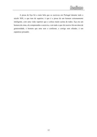 A prosa de Eça foi a mais bela que se escreveu em Portugal durante todo o
século XIX, o que tem de superior, é que é a prosa de um homem extremamente
inteligente, com uma visão superior que o coloca muito acima de todos. Eça era um
homem de cima, ele compreendia e escrevia, e em tudo o que ele escreve há um dom de
generosidade, é homem que ama sem o confessar, e corrige sem ofender, é um
espantoso prosador.
12
 