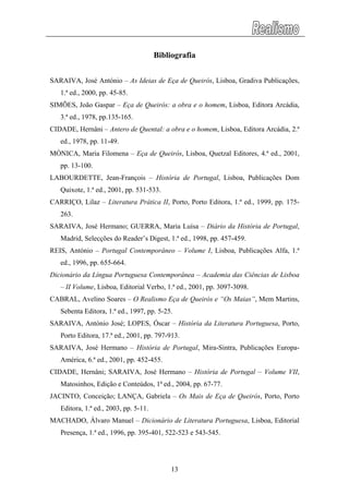 Bibliografia
SARAIVA, José António – As Ideias de Eça de Queirós, Lisboa, Gradiva Publicações,
1.ª ed., 2000, pp. 45-85.
SIMÕES, João Gaspar – Eça de Queirós: a obra e o homem, Lisboa, Editora Arcádia,
3.ª ed., 1978, pp.135-165.
CIDADE, Hernâni – Antero de Quental: a obra e o homem, Lisboa, Editora Arcádia, 2.ª
ed., 1978, pp. 11-49.
MÓNICA, Maria Filomena – Eça de Queirós, Lisboa, Quetzal Editores, 4.ª ed., 2001,
pp. 13-100.
LABOURDETTE, Jean-François – História de Portugal, Lisboa, Publicações Dom
Quixote, 1.ª ed., 2001, pp. 531-533.
CARRIÇO, Lilaz – Literatura Prática II, Porto, Porto Editora, 1.ª ed., 1999, pp. 175-
263.
SARAIVA, José Hermano; GUERRA, Maria Luísa – Diário da História de Portugal,
Madrid, Selecções do Reader’s Digest, 1.ª ed., 1998, pp. 457-459.
REIS, António – Portugal Contemporâneo – Volume I, Lisboa, Publicações Alfa, 1.ª
ed., 1996, pp. 655-664.
Dicionário da Língua Portuguesa Contemporânea – Academia das Ciências de Lisboa
– II Volume, Lisboa, Editorial Verbo, 1.ª ed., 2001, pp. 3097-3098.
CABRAL, Avelino Soares – O Realismo Eça de Queirós e “Os Maias”, Mem Martins,
Sebenta Editora, 1.ª ed., 1997, pp. 5-25.
SARAIVA, António José; LOPES, Óscar – História da Literatura Portuguesa, Porto,
Porto Editora, 17.ª ed., 2001, pp. 797-913.
SARAIVA, José Hermano – História de Portugal, Mira-Sintra, Publicações Europa-
América, 6.ª ed., 2001, pp. 452-455.
CIDADE, Hernâni; SARAIVA, José Hermano – História de Portugal – Volume VII,
Matosinhos, Edição e Conteúdos, 1ª ed., 2004, pp. 67-77.
JACINTO, Conceição; LANÇA, Gabriela – Os Mais de Eça de Queirós, Porto, Porto
Editora, 1.ª ed., 2003, pp. 5-11.
MACHADO, Álvaro Manuel – Dicionário de Literatura Portuguesa, Lisboa, Editorial
Presença, 1.ª ed., 1996, pp. 395-401, 522-523 e 543-545.
13
 