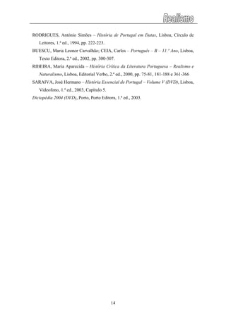 RODRIGUES, António Simões – História de Portugal em Datas, Lisboa, Círculo de
Leitores, 1.ª ed., 1994, pp. 222-223.
BUESCU, Maria Leonor Carvalhão; CEIA, Carlos – Português – B – 11.º Ano, Lisboa,
Texto Editora, 2.ª ed., 2002, pp. 300-307.
RIBEIRA, Maria Aparecida – História Crítica da Literatura Portuguesa – Realismo e
Naturalismo, Lisboa, Editorial Verbo, 2.ª ed., 2000, pp. 75-81, 181-188 e 361-366
SARAIVA, José Hermano – História Essencial de Portugal – Volume V (DVD), Lisboa,
Videofono, 1.ª ed., 2003, Capítulo 5.
Diciopédia 2004 (DVD), Porto, Porto Editora, 1.ª ed., 2003.
14
 