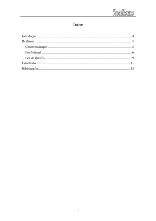 Índice
Introdução......................................................................................................................... 4
Realismo........................................................................................................................... 5
Contextualização .......................................................................................................... 5
Em Portugal.................................................................................................................. 6
Eça de Queirós.............................................................................................................. 9
Conclusão ....................................................................................................................... 11
Bibliografia..................................................................................................................... 13
3
 
