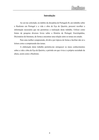 Introdução
Ao ser-me solicitado, no âmbito da disciplina de Português B, um trabalho sobre
o Realismo em Portugal e a vida e obra de Eça de Queirós, procurei recolher a
informação necessária que me permitisse a realização deste trabalho. Utilizei como
fontes de pesquisa diversos livros sobre a História de Portugal, Enciclopédias,
Dicionários de literatura, de forma a encontrar uma relação entre os temas em estudo.
Para uma melhor compreensão, dividi-o por tópicos de forma a facilitar não só a
leitura como a compreensão dos temas.
A elaboração deste trabalho permitiu-me enriquecer os meus conhecimentos
sobre a vida e obra de Eça de Queirós, o período em que viveu e a própria sociedade da
altura, assim como o Realismo.
4
 