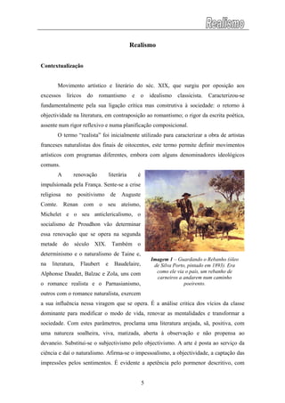 Realismo
Contextualização
Movimento artístico e literário do séc. XIX, que surgiu por oposição aos
excessos líricos do romantismo e o idealismo classicista. Caracterizou-se
fundamentalmente pela sua ligação crítica mas construtiva à sociedade: o retorno à
objectividade na literatura, em contraposição ao romantismo; o rigor da escrita poética,
assente num rigor reflexivo e numa planificação composicional.
O termo “realista” foi inicialmente utilizado para caracterizar a obra de artistas
franceses naturalistas dos finais de oitocentos, este termo permite definir movimentos
artísticos com programas diferentes, embora com alguns denominadores ideológicos
comuns.
A renovação literária é
impulsionada pela França. Sente-se a crise
religiosa no positivismo de Auguste
Comte. Renan com o seu ateísmo,
Michelet e o seu anticlericalismo, o
socialismo de Proudhon vão determinar
essa renovação que se opera na segunda
metade do século XIX. Também o
determinismo e o naturalismo de Taine e,
na literatura, Flaubert e Baudelaire,
Alphonse Daudet, Balzac e Zola, uns com
o romance realista e o Parnasianismo,
outros com o romance naturalista, exercem
a sua influência nessa viragem que se opera. É a análise critica dos vícios da classe
dominante para modificar o modo de vida, renovar as mentalidades e transformar a
sociedade. Com estes parâmetros, proclama uma literatura arejada, sã, positiva, com
uma natureza soalheira, viva, matizada, aberta à observação e não propensa ao
devaneio. Substitui-se o subjectivismo pelo objectivismo. A arte é posta ao serviço da
ciência e daí o naturalismo. Afirma-se o impessoalismo, a objectividade, a captação das
impressões pelos sentimentos. É evidente a apetência pelo pormenor descritivo, com
Imagem 1 – Guardando o Rebanho (óleo
de Silva Porto, pintado em 1893). Era
como ele via o país, um rebanho de
carneiros a andarem num caminho
poeirento.
5
 