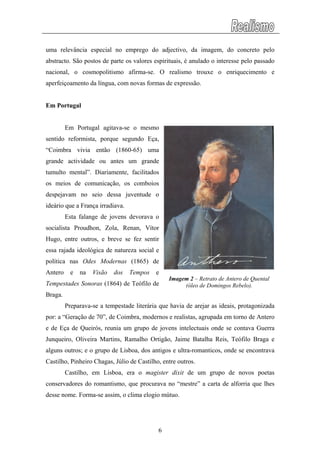 uma relevância especial no emprego do adjectivo, da imagem, do concreto pelo
abstracto. São postos de parte os valores espirituais, é anulado o interesse pelo passado
nacional, o cosmopolitismo afirma-se. O realismo trouxe o enriquecimento e
aperfeiçoamento da língua, com novas formas de expressão.
Em Portugal
Em Portugal agitava-se o mesmo
sentido reformista, porque segundo Eça,
“Coimbra vivia então (1860-65) uma
grande actividade ou antes um grande
tumulto mental”. Diariamente, facilitados
os meios de comunicação, os comboios
despejavam no seio dessa juventude o
ideário que a França irradiava.
Esta falange de jovens devorava o
socialista Proudhon, Zola, Renan, Vítor
Hugo, entre outros, e breve se fez sentir
essa rajada ideológica de natureza social e
política nas Odes Modernas (1865) de
Antero e na Visão dos Tempos e
Tempestades Sonoras (1864) de Teófilo de
Braga.
Imagem 2 – Retrato de Antero de Quental
(óleo de Domingos Rebelo).
Preparava-se a tempestade literária que havia de arejar as ideais, protagonizada
por: a “Geração de 70”, de Coimbra, modernos e realistas, agrupada em torno de Antero
e de Eça de Queirós, reunia um grupo de jovens intelectuais onde se contava Guerra
Junqueiro, Oliveira Martins, Ramalho Ortigão, Jaime Batalha Reis, Teófilo Braga e
alguns outros; e o grupo de Lisboa, dos antigos e ultra-romanticos, onde se encontrava
Castilho, Pinheiro Chagas, Júlio de Castilho, entre outros.
Castilho, em Lisboa, era o magister dixit de um grupo de novos poetas
conservadores do romantismo, que procurava no “mestre” a carta de alforria que lhes
desse nome. Forma-se assim, o clima elogio mútuo.
6
 