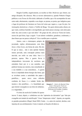 Reagira Castilho, negativamente, ao receber as Odes Modernas que Antero, seu
antigo discípulo, lhe ofereceu. Mas as nuvens adensaram-se, quando Pinheiro Chagas
publicou o seu Poema da Mocidade, dedicado a Castilho, que o fez acompanhar de uma
carta onde, abertamente, expendia o seu elogio, ao poema, ao poeta, que indigitava para
o lugar de professor de literatura no Curso de Letras que vagara e, o que foi pior, fez
insinuações destrutivas a Antero e Teófilo de Braga, “de quem (dizia) pelas alturas em
que voam, confesso humilde e envergonhado, que muito pouco enxergo, nem atino para
onde vão, nem avento o que será deles”. Do grupo de três, salvou-se Vieira de Castro,
acerca do qual disse, logo a seguir: “é um talento verdadeiro, grandioso, exuberante, e
dum futuro que me parece cobiçável”. Era o rastilho para a explosão.
Antero, com o destempero próprio da
juventude, replica afrontosamente com Bom
Senso e Bom Gosto, em forma de carta. Diz ele:
O que se ataca… não é uma opinião literária
menos provada, uma concepção poética mais
atrevida, um estilo ou uma ideia. Isso é o
pretexto, apenas. Mas a guerra faz-se à
independência irreverente de escritores que
entendem fazer por si o seu caminho, sem
pedirem licença aos mestres, mas consultando só
o seu trabalho e a sua consciência… A guerra
faz-se à impiedade destes hereges das letras, que
se revoltam contra a autoridade dos papes e
pontífices… quem move estes ridículos
combates de frases é a vaidade ferida dos
mestres e dos pontífices… é a banalidade que
quer dormir sossegada no seu leito de ninharias;
é a vulgaridade…”
O crime da escola de Coimbra foi querer
inovar. E ataca, depois, o verbalismo oco dos “apóstolos do dicionário” que “têm por
evangelho um tratado de metrificação”. Esses “desprezam a ideia”. Aponta, em seguida,
os grandes pensadores (Hegel, Stuart Mill, Comte…) e, antes de concluir, declara, com
injustiça do seu arrebatamento. Como é natural, as fracções dividem-se.
Imagem 3 – Antero de Quental, Bom
senso e bom gosto. Carta ao
excellentissimo senhor Antonio
Feliciano de Castilho, Coimbra
1865, rosto, p. 1
7
 
