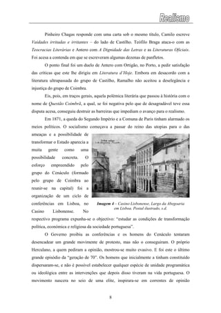 Pinheiro Chagas responde com uma carta sob o mesmo título, Camilo escreve
Vaidades irritadas e irritantes – do lado de Castilho. Teófilo Braga ataca-o com as
Teocracias Literárias e Antero com A Dignidade das Letras e as Literaturas Oficiais.
Foi acesa a contenda em que se escreveram algumas dezenas de panfletos.
O ponto final foi um duelo de Antero com Ortigão, no Porto, a pedir satisfação
das críticas que este lhe dirigiu em Literatura d’Hoje. Embora em desacordo com a
literatura ultrapassada do grupo de Castilho, Ramalho não aceitou a deselegância e
injustiça do grupo de Coimbra.
Eis, pois, em traços gerais, aquela polémica literária que passou à história com o
nome de Questão Coimbrã, a qual, se foi negativa pelo que de desagradável teve essa
disputa acesa, conseguiu destruir as barreiras que impediam o avanço para o realismo.
Em 1871, a queda do Segundo Império e a Comuna de Paris tinham alarmado os
meios políticos. O socialismo começava a passar do reino das utopias para o das
ameaças e a possibilidade de
transformar o Estado aparecia a
muita gente como uma
possibilidade concreta. O
esforço empreendido pelo
grupo do Cenáculo (formado
pelo grupo de Coimbra ao
reunir-se na capital) foi a
organização de um ciclo de
conferências em Lisboa, no
Casino Lisbonense. No
respectivo programa expunha-se o objectivo: “estudar as condições de transformação
política, económica e religiosa da sociedade portuguesa”.
Imagem 4 – Casino Lisbonense, Largo da Abegoaria
em Lisboa. Postal ilustrado, s.d.
O Governo proibiu as conferências e os homens do Cenáculo tentaram
desencadear um grande movimente de protesto, mas não o conseguiram. O próprio
Herculano, a quem pediram a opinião, mostrou-se muito evasivo. E foi este o último
grande episódio da “geração de 70”. Os homens que inicialmente a tinham constituído
dispersaram-se, e não é possível estabelecer qualquer espécie de unidade programática
ou ideológica entre as intervenções que depois disso tiveram na vida portuguesa. O
movimento nascera no seio de uma elite, inspirara-se em correntes de opinião
8
 