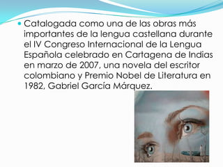  Catalogada como una de las obras más
 importantes de la lengua castellana durante
 el IV Congreso Internacional de la Lengua
 Española celebrado en Cartagena de Indias
 en marzo de 2007, una novela del escritor
 colombiano y Premio Nobel de Literatura en
 1982, Gabriel García Márquez.
 