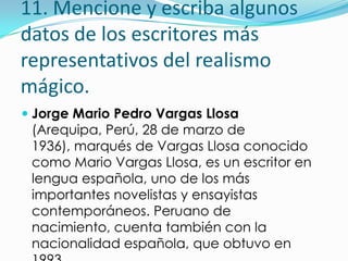 11. Mencione y escriba algunos
datos de los escritores más
representativos del realismo
mágico.
 Jorge Mario Pedro Vargas Llosa
  (Arequipa, Perú, 28 de marzo de
  1936), marqués de Vargas Llosa conocido
  como Mario Vargas Llosa, es un escritor en
  lengua española, uno de los más
  importantes novelistas y ensayistas
  contemporáneos. Peruano de
  nacimiento, cuenta también con la
  nacionalidad española, que obtuvo en
 