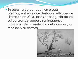  Su obra ha cosechado numerosos
  premios, entre los que destacan el Nobel de
  Literatura en 2010, «por su cartografía de las
  estructuras del poder y sus imágenes
  mordaces de la resistencia del individuo, su
  rebelión y su derrota
 