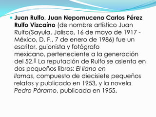  Juan Rulfo, Juan Nepomuceno Carlos Pérez
  Rulfo Vizcaíno (de nombre artístico Juan
  Rulfo(Sayula, Jalisco, 16 de mayo de 1917 -
  México, D. F., 7 de enero de 1986) fue un
  escritor, guionista y fotógrafo
  mexicano, perteneciente a la generación
  del 52.[] La reputación de Rulfo se asienta en
  dos pequeños libros: El llano en
  llamas, compuesto de diecisiete pequeños
  relatos y publicado en 1953, y la novela
  Pedro Páramo, publicada en 1955.
 