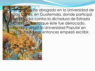  Se graduó de abogado en la Universidad de
 San Carlos, en Guatemala, donde participó
 en la lucha contra la dictadura de Estrada
 Cabrera, hasta que éste fue derrocado.
 Fundó y dirigió la Universidad Popular en
 1922. Ya en ese entonces empezó escribir.
 