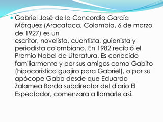  Gabriel José de la Concordia García
  Márquez (Aracataca, Colombia, 6 de marzo
  de 1927) es un
 escritor, novelista, cuentista, guionista y
 periodista colombiano. En 1982 recibió el
 Premio Nobel de Literatura. Es conocido
 familiarmente y por sus amigos como Gabito
 (hipocorístico guajiro para Gabriel), o por su
 apócope Gabo desde que Eduardo
 Zalamea Borda subdirector del diario El
 Espectador, comenzara a llamarle así.
 