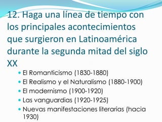 12. Haga una línea de tiempo con
los principales acontecimientos
que surgieron en Latinoamérica
durante la segunda mitad del siglo
XX
   El Romanticismo (1830-1880)
   El Realismo y el Naturalismo (1880-1900)
   El modernismo (1900-1920)
   Las vanguardias (1920-1925)
   Nuevas manifestaciones literarias (hacia
   1930)
 