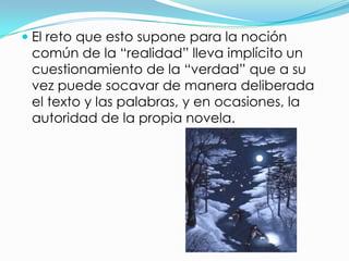 El reto que esto supone para la noción
 común de la “realidad” lleva implícito un
 cuestionamiento de la “verdad” que a su
 vez puede socavar de manera deliberada
 el texto y las palabras, y en ocasiones, la
 autoridad de la propia novela.
 