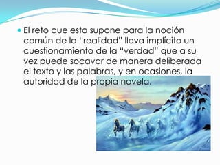  El reto que esto supone para la noción
  común de la “realidad” lleva implícito un
  cuestionamiento de la “verdad” que a su
  vez puede socavar de manera deliberada
 el texto y las palabras, y en ocasiones, la
 autoridad de la propia novela.
 