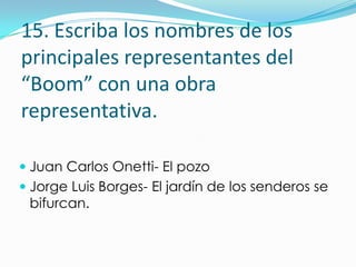 15. Escriba los nombres de los
principales representantes del
“Boom” con una obra
representativa.

 Juan Carlos Onetti- El pozo
 Jorge Luis Borges- El jardín de los senderos se
  bifurcan.
 