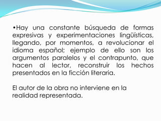 •Hay una constante búsqueda de formas
expresivas y experimentaciones lingüísticas,
llegando, por momentos, a revolucionar el
idioma español; ejemplo de ello son los
argumentos paralelos y el contrapunto, que
hacen al lector, reconstruir los hechos
presentados en la ficción literaria.

El autor de la obra no interviene en la
realidad representada.
 